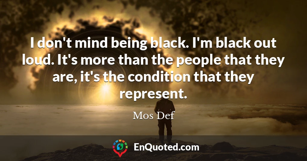 I don't mind being black. I'm black out loud. It's more than the people that they are, it's the condition that they represent.