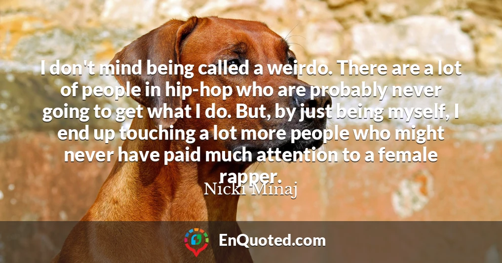 I don't mind being called a weirdo. There are a lot of people in hip-hop who are probably never going to get what I do. But, by just being myself, I end up touching a lot more people who might never have paid much attention to a female rapper.