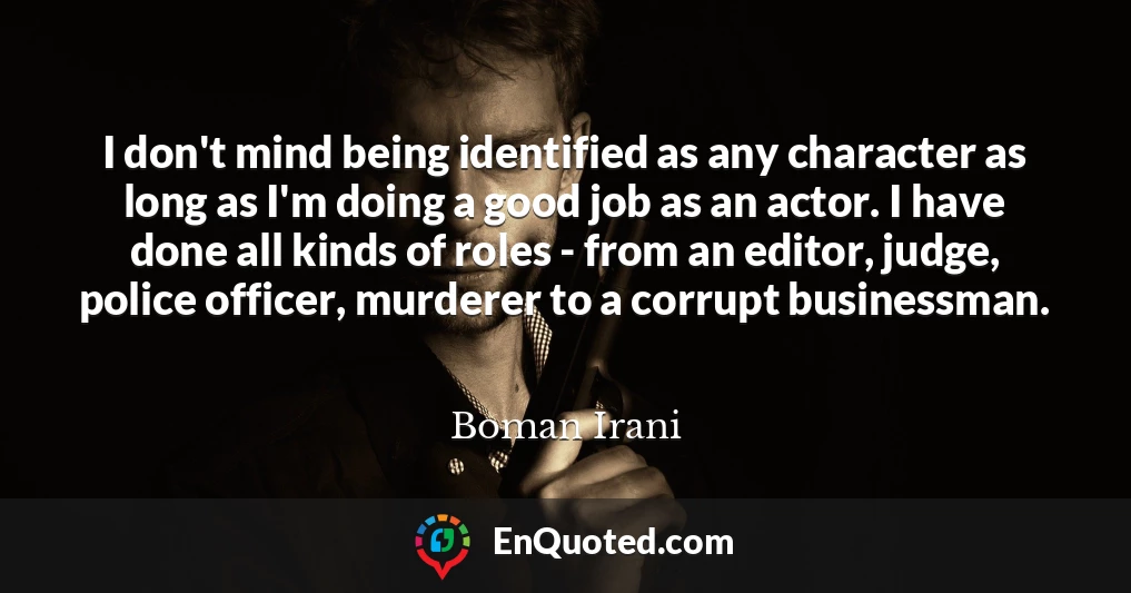 I don't mind being identified as any character as long as I'm doing a good job as an actor. I have done all kinds of roles - from an editor, judge, police officer, murderer to a corrupt businessman.
