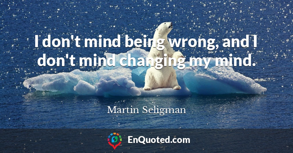 I don't mind being wrong, and I don't mind changing my mind.
