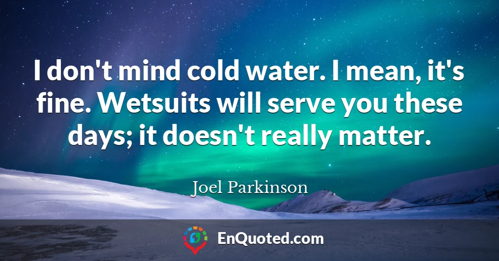 I don't mind cold water. I mean, it's fine. Wetsuits will serve you these days; it doesn't really matter.