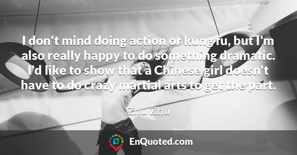 I don't mind doing action or kung fu, but I'm also really happy to do something dramatic. I'd like to show that a Chinese girl doesn't have to do crazy martial arts to get the part.