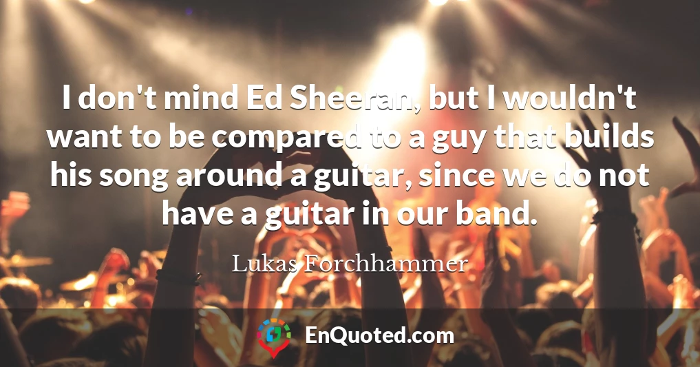 I don't mind Ed Sheeran, but I wouldn't want to be compared to a guy that builds his song around a guitar, since we do not have a guitar in our band.