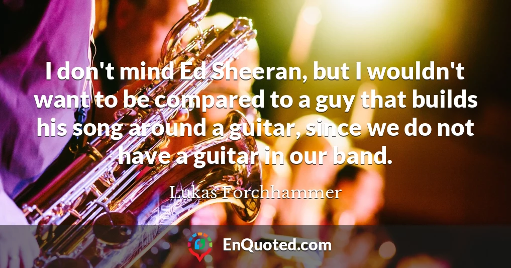 I don't mind Ed Sheeran, but I wouldn't want to be compared to a guy that builds his song around a guitar, since we do not have a guitar in our band.