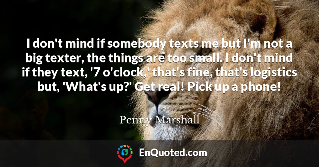 I don't mind if somebody texts me but I'm not a big texter, the things are too small. I don't mind if they text, '7 o'clock,' that's fine, that's logistics but, 'What's up?' Get real! Pick up a phone!