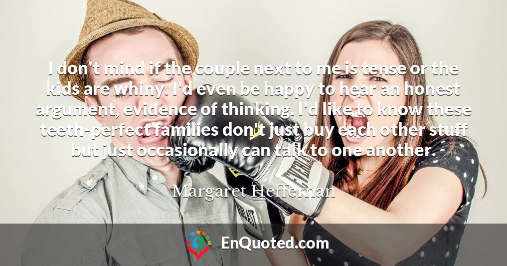 I don't mind if the couple next to me is tense or the kids are whiny. I'd even be happy to hear an honest argument, evidence of thinking. I'd like to know these teeth-perfect families don't just buy each other stuff but just occasionally can talk to one another.