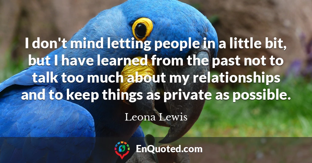 I don't mind letting people in a little bit, but I have learned from the past not to talk too much about my relationships and to keep things as private as possible.