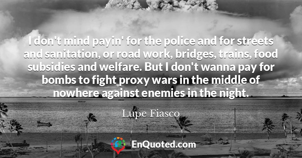 I don't mind payin' for the police and for streets and sanitation, or road work, bridges, trains, food subsidies and welfare. But I don't wanna pay for bombs to fight proxy wars in the middle of nowhere against enemies in the night.