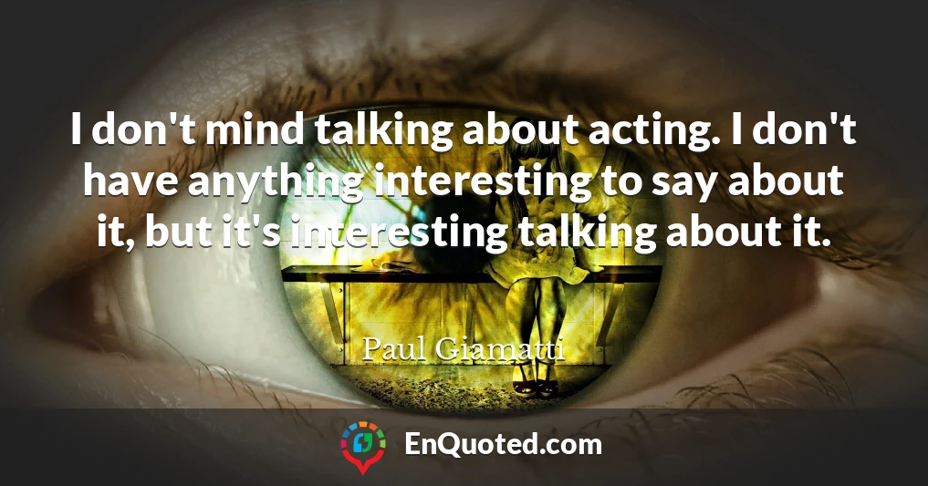 I don't mind talking about acting. I don't have anything interesting to say about it, but it's interesting talking about it.