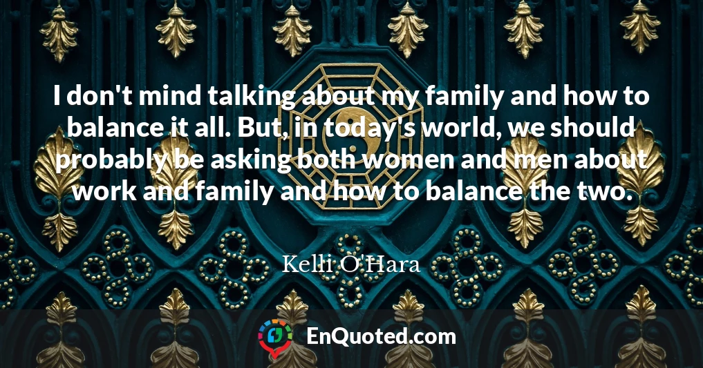 I don't mind talking about my family and how to balance it all. But, in today's world, we should probably be asking both women and men about work and family and how to balance the two.