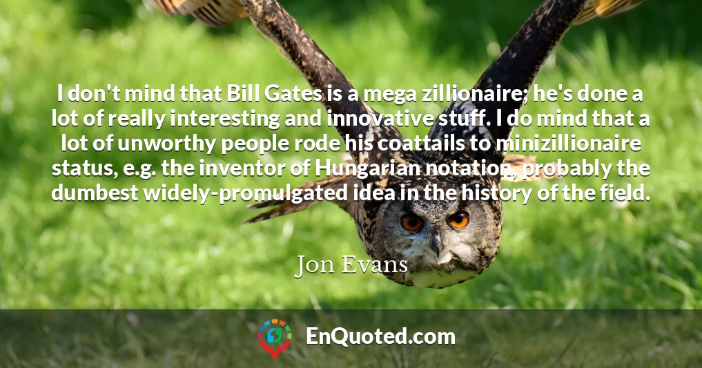 I don't mind that Bill Gates is a mega zillionaire; he's done a lot of really interesting and innovative stuff. I do mind that a lot of unworthy people rode his coattails to minizillionaire status, e.g. the inventor of Hungarian notation, probably the dumbest widely-promulgated idea in the history of the field.