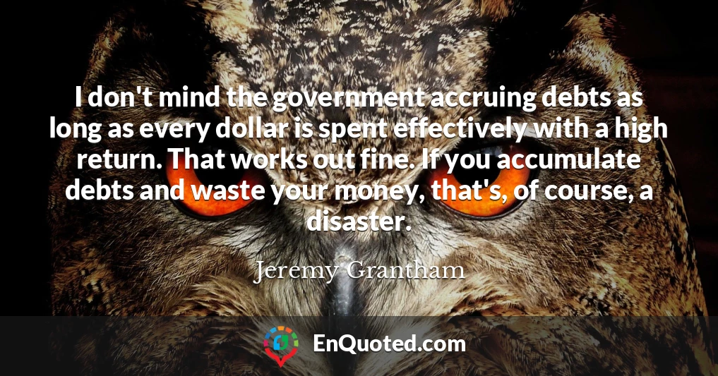 I don't mind the government accruing debts as long as every dollar is spent effectively with a high return. That works out fine. If you accumulate debts and waste your money, that's, of course, a disaster.