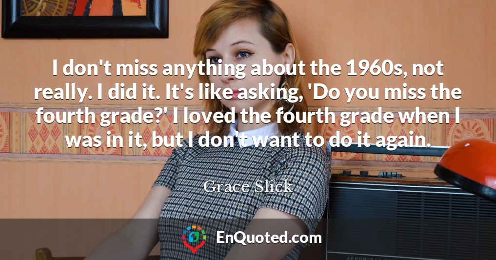 I don't miss anything about the 1960s, not really. I did it. It's like asking, 'Do you miss the fourth grade?' I loved the fourth grade when I was in it, but I don't want to do it again.