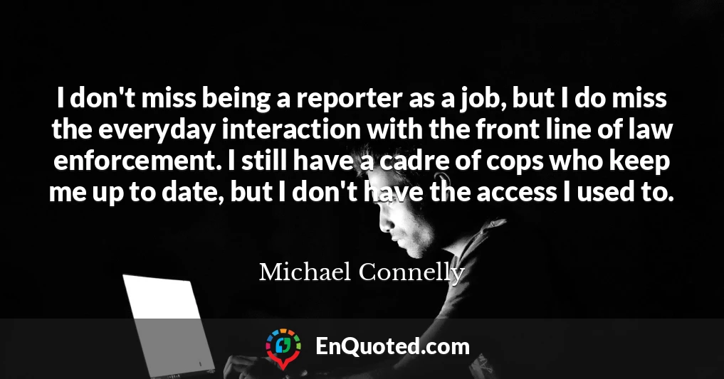 I don't miss being a reporter as a job, but I do miss the everyday interaction with the front line of law enforcement. I still have a cadre of cops who keep me up to date, but I don't have the access I used to.