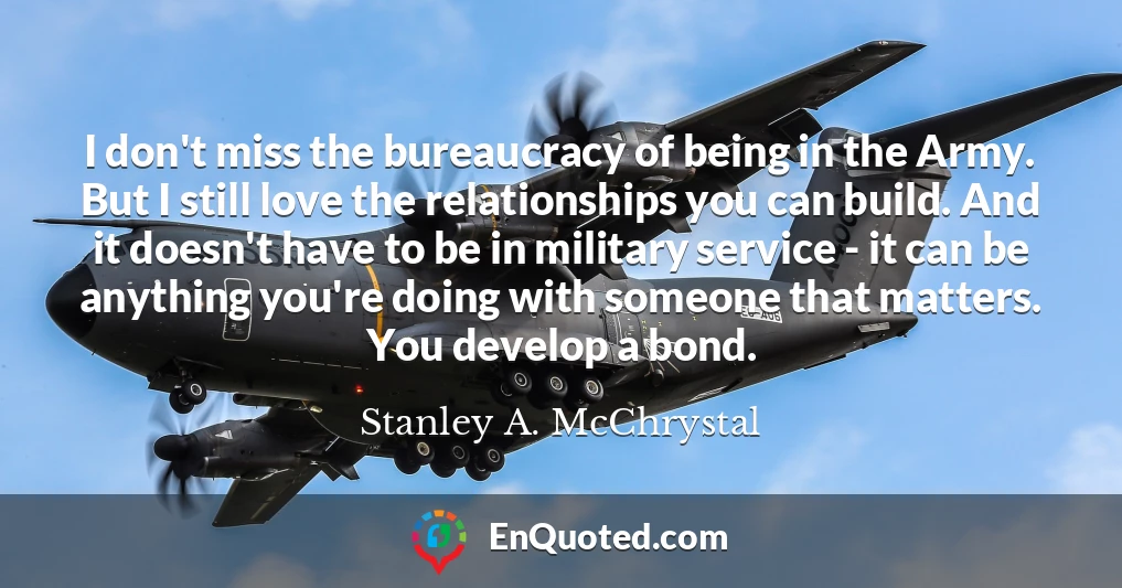 I don't miss the bureaucracy of being in the Army. But I still love the relationships you can build. And it doesn't have to be in military service - it can be anything you're doing with someone that matters. You develop a bond.