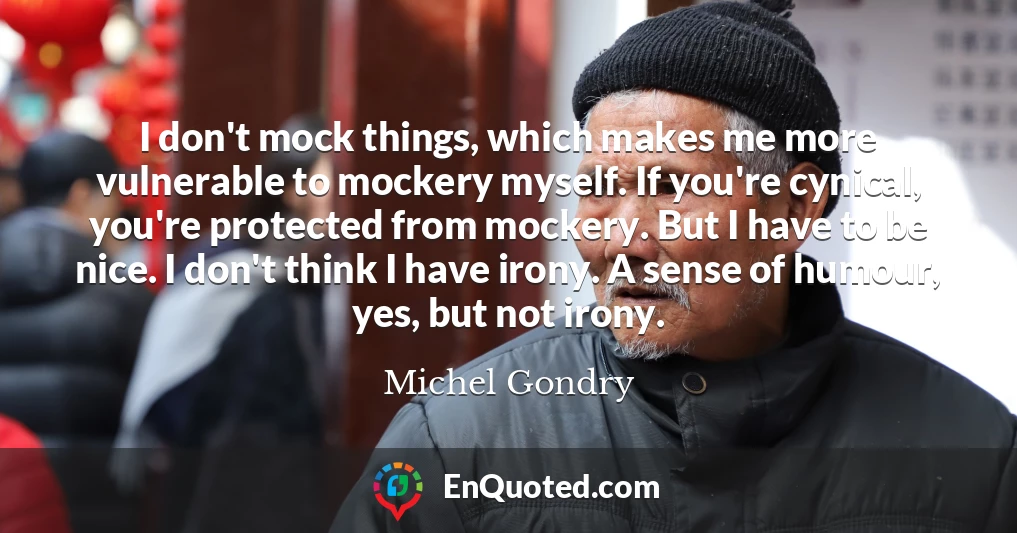 I don't mock things, which makes me more vulnerable to mockery myself. If you're cynical, you're protected from mockery. But I have to be nice. I don't think I have irony. A sense of humour, yes, but not irony.