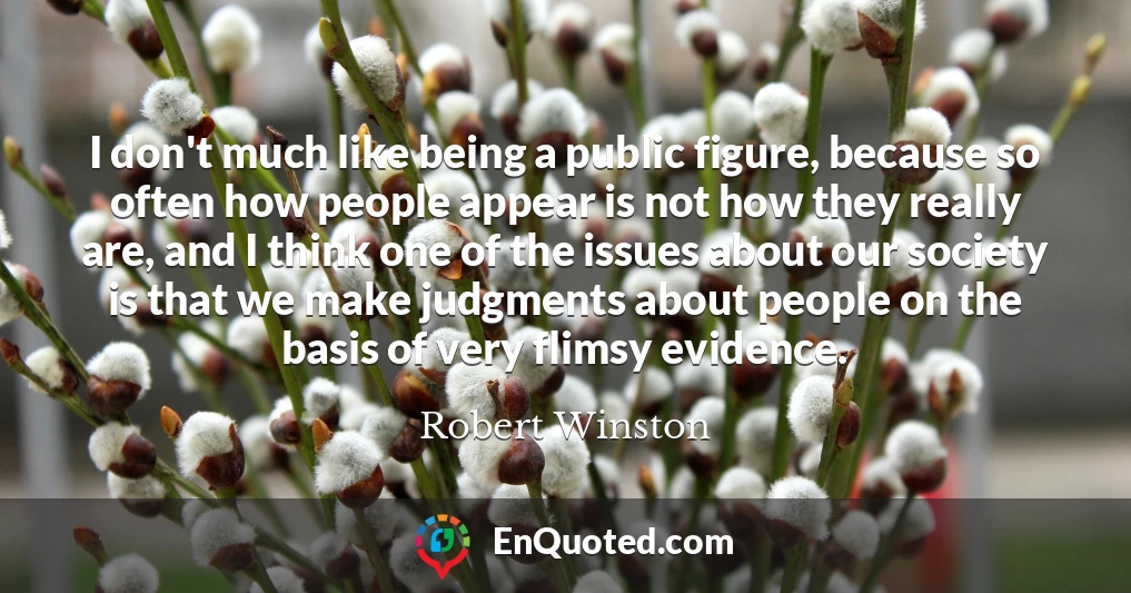 I don't much like being a public figure, because so often how people appear is not how they really are, and I think one of the issues about our society is that we make judgments about people on the basis of very flimsy evidence.
