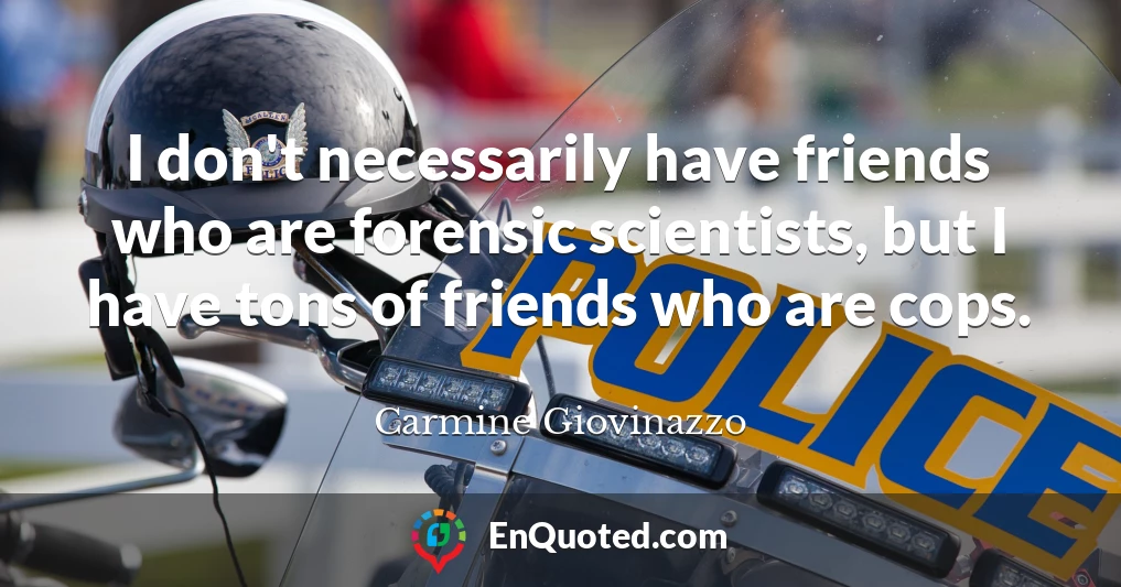 I don't necessarily have friends who are forensic scientists, but I have tons of friends who are cops.