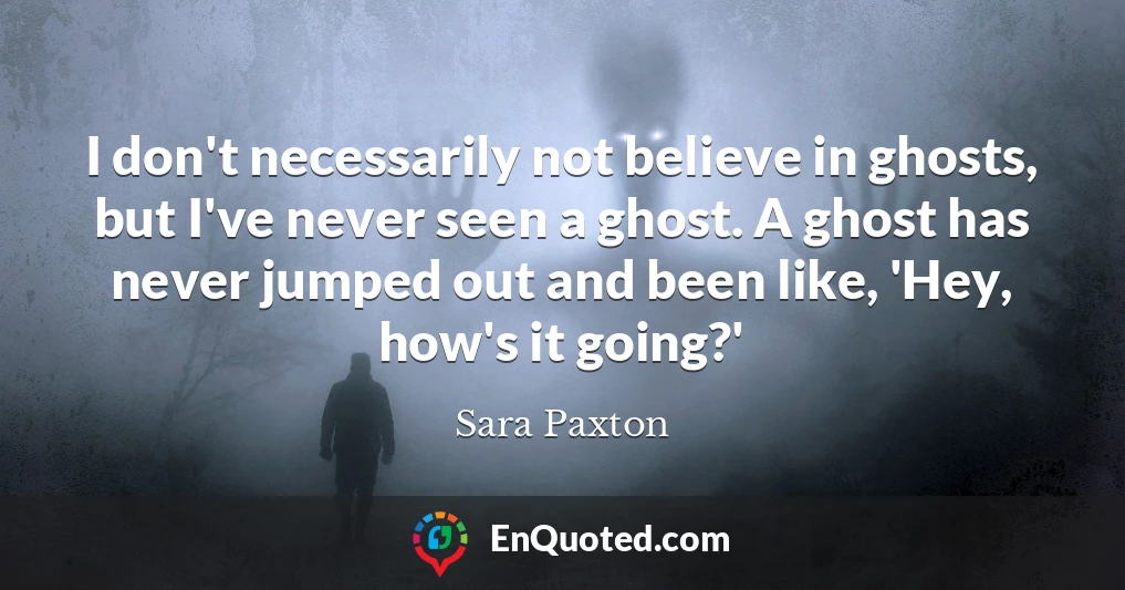 I don't necessarily not believe in ghosts, but I've never seen a ghost. A ghost has never jumped out and been like, 'Hey, how's it going?'