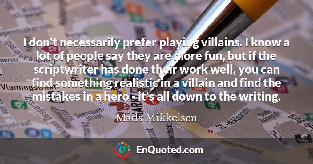 I don't necessarily prefer playing villains. I know a lot of people say they are more fun, but if the scriptwriter has done their work well, you can find something realistic in a villain and find the mistakes in a hero - it's all down to the writing.