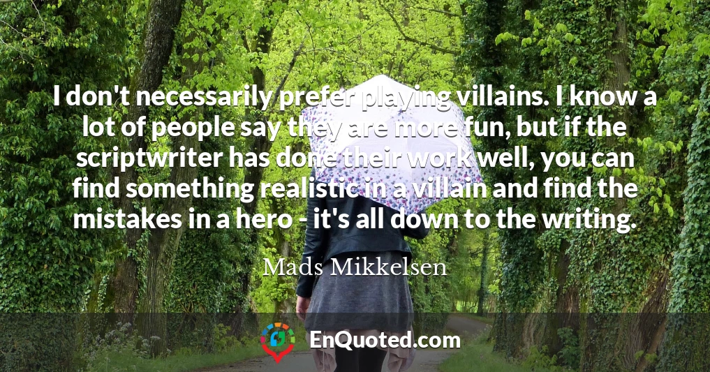 I don't necessarily prefer playing villains. I know a lot of people say they are more fun, but if the scriptwriter has done their work well, you can find something realistic in a villain and find the mistakes in a hero - it's all down to the writing.