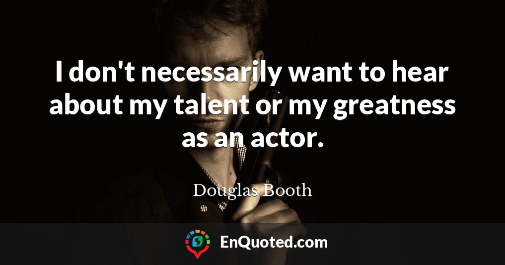 I don't necessarily want to hear about my talent or my greatness as an actor.