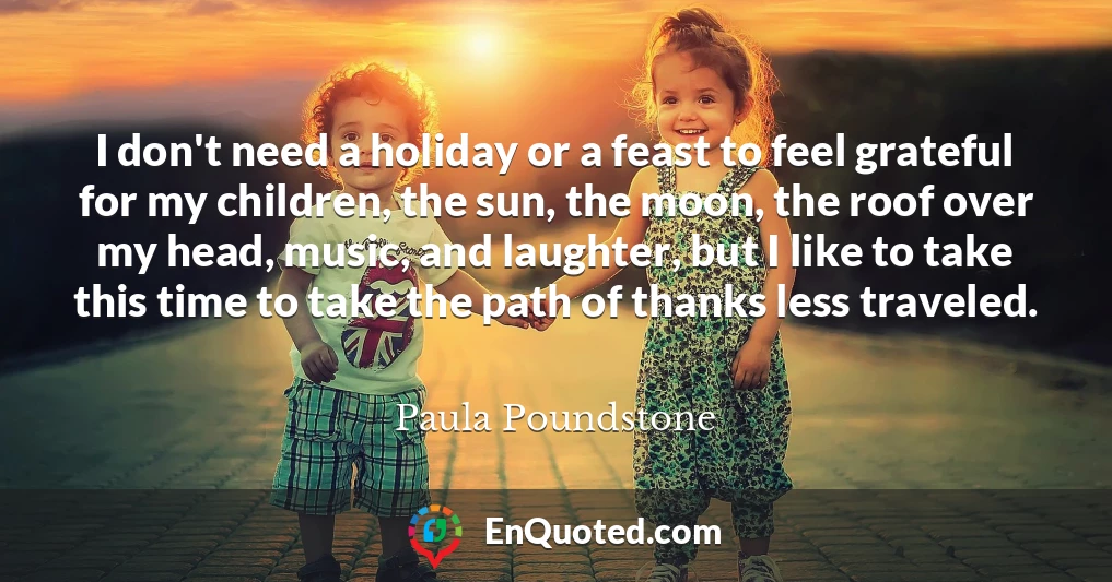 I don't need a holiday or a feast to feel grateful for my children, the sun, the moon, the roof over my head, music, and laughter, but I like to take this time to take the path of thanks less traveled.
