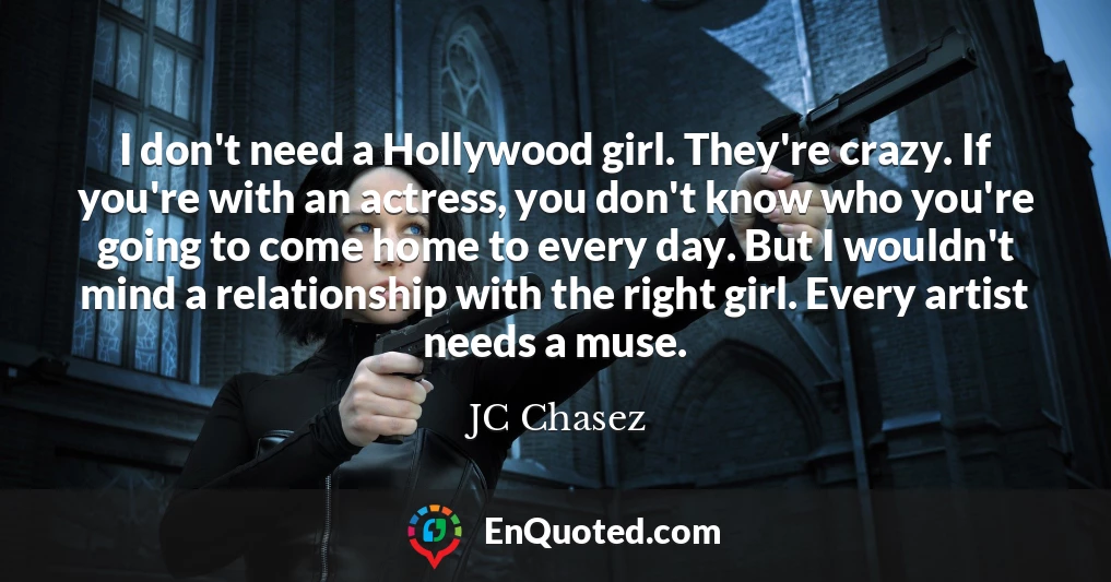 I don't need a Hollywood girl. They're crazy. If you're with an actress, you don't know who you're going to come home to every day. But I wouldn't mind a relationship with the right girl. Every artist needs a muse.
