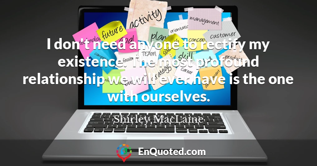 I don't need anyone to rectify my existence. The most profound relationship we will ever have is the one with ourselves.