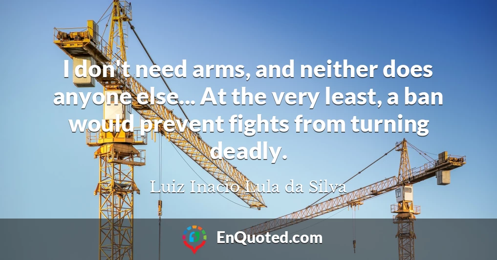 I don't need arms, and neither does anyone else... At the very least, a ban would prevent fights from turning deadly.