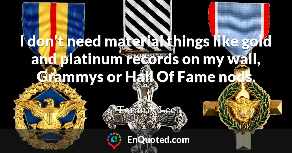 I don't need material things like gold and platinum records on my wall, Grammys or Hall Of Fame nods.