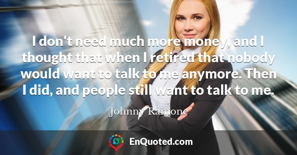 I don't need much more money, and I thought that when I retired that nobody would want to talk to me anymore. Then I did, and people still want to talk to me.