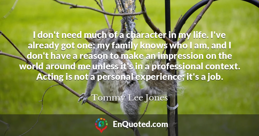 I don't need much of a character in my life. I've already got one; my family knows who I am, and I don't have a reason to make an impression on the world around me unless it's in a professional context. Acting is not a personal experience; it's a job.