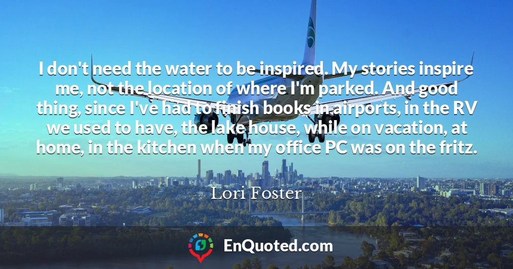 I don't need the water to be inspired. My stories inspire me, not the location of where I'm parked. And good thing, since I've had to finish books in airports, in the RV we used to have, the lake house, while on vacation, at home, in the kitchen when my office PC was on the fritz.