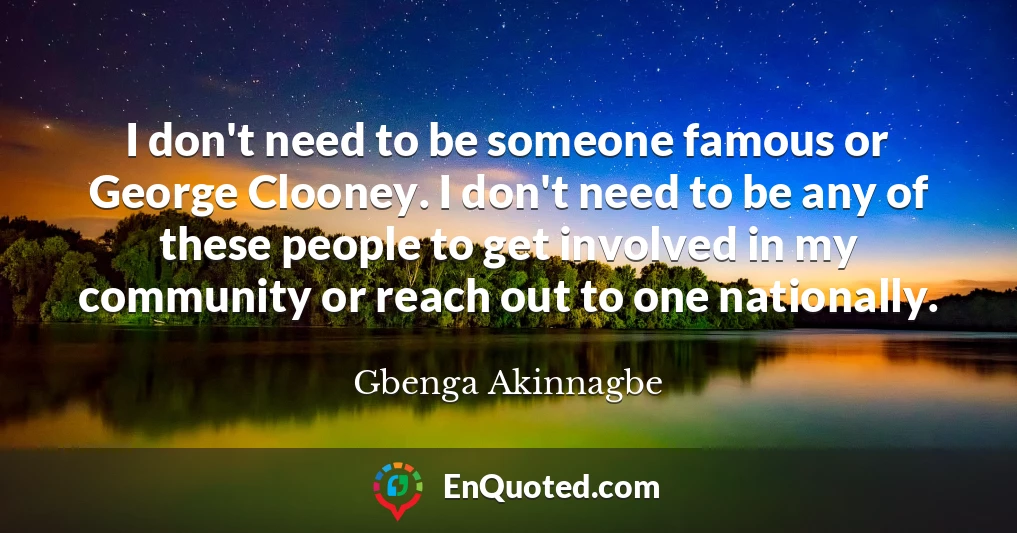 I don't need to be someone famous or George Clooney. I don't need to be any of these people to get involved in my community or reach out to one nationally.