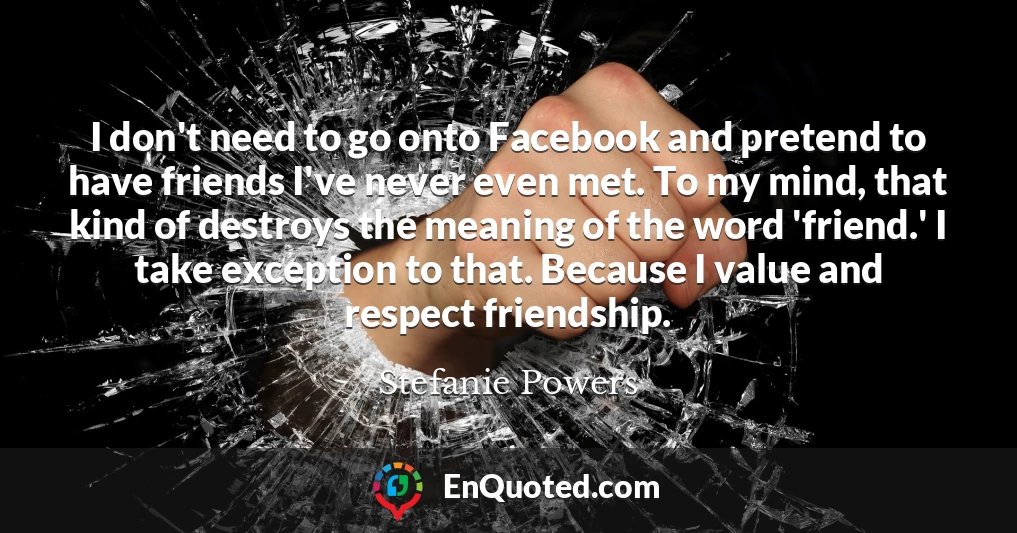 I don't need to go onto Facebook and pretend to have friends I've never even met. To my mind, that kind of destroys the meaning of the word 'friend.' I take exception to that. Because I value and respect friendship.