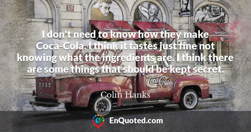 I don't need to know how they make Coca-Cola. I think it tastes just fine not knowing what the ingredients are. I think there are some things that should be kept secret.
