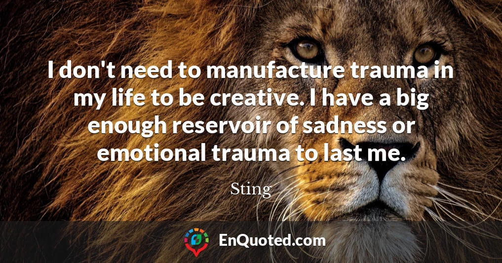 I don't need to manufacture trauma in my life to be creative. I have a big enough reservoir of sadness or emotional trauma to last me.