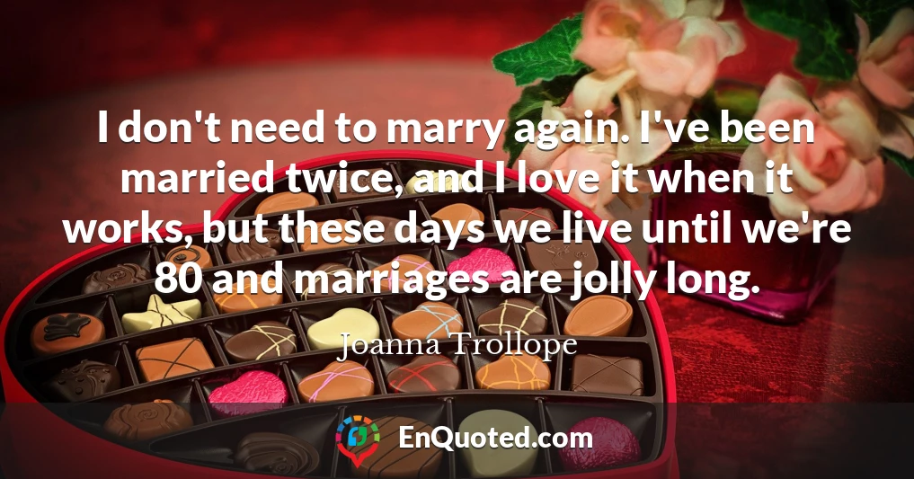 I don't need to marry again. I've been married twice, and I love it when it works, but these days we live until we're 80 and marriages are jolly long.