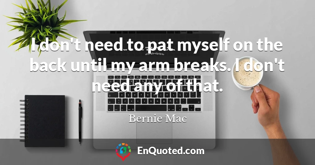 I don't need to pat myself on the back until my arm breaks. I don't need any of that.
