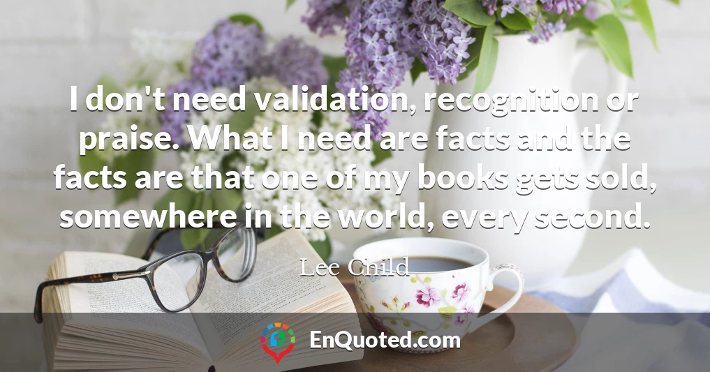 I don't need validation, recognition or praise. What I need are facts and the facts are that one of my books gets sold, somewhere in the world, every second.