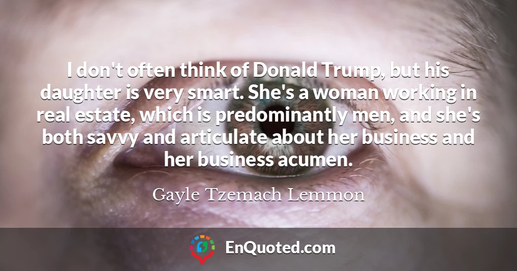 I don't often think of Donald Trump, but his daughter is very smart. She's a woman working in real estate, which is predominantly men, and she's both savvy and articulate about her business and her business acumen.