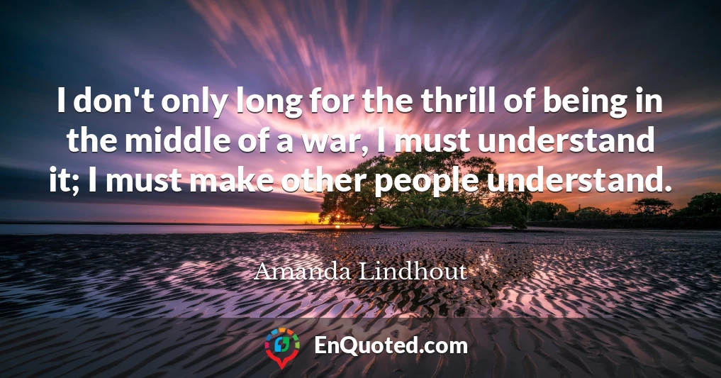 I don't only long for the thrill of being in the middle of a war, I must understand it; I must make other people understand.