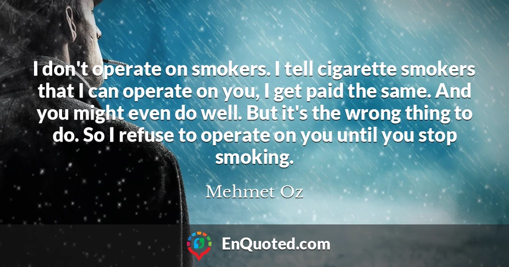 I don't operate on smokers. I tell cigarette smokers that I can operate on you, I get paid the same. And you might even do well. But it's the wrong thing to do. So I refuse to operate on you until you stop smoking.