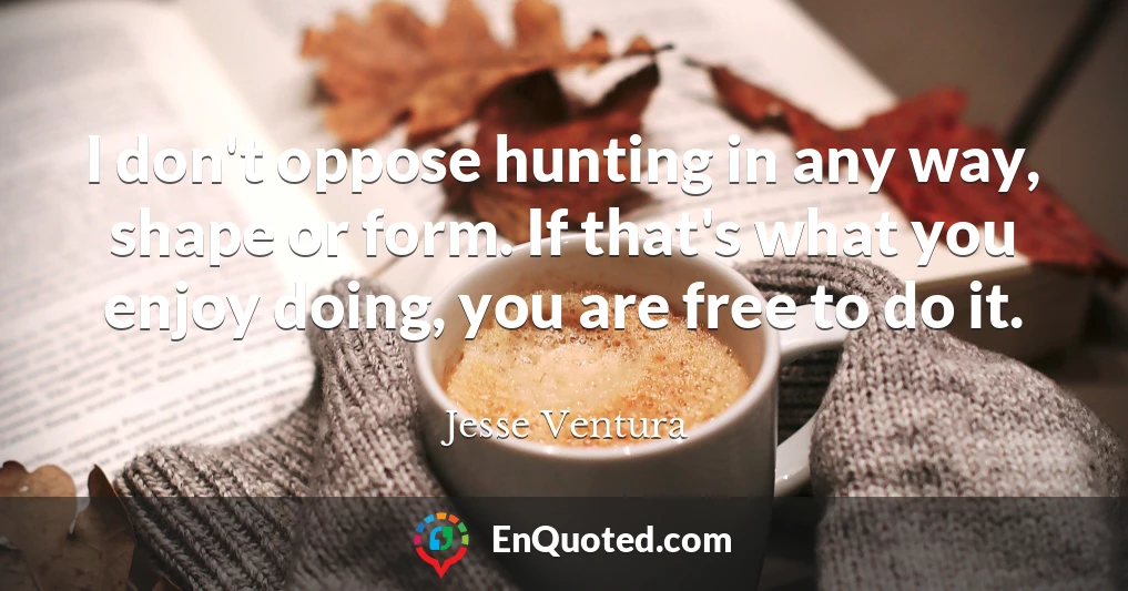 I don't oppose hunting in any way, shape or form. If that's what you enjoy doing, you are free to do it.
