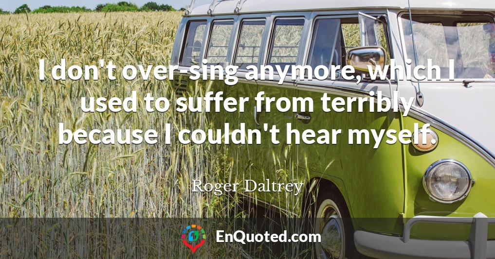 I don't over-sing anymore, which I used to suffer from terribly because I couldn't hear myself.