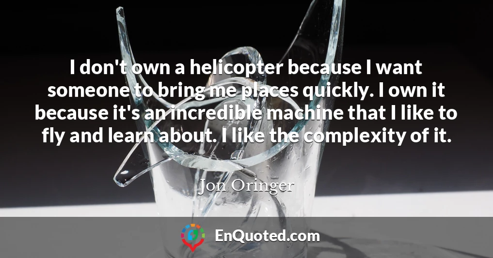 I don't own a helicopter because I want someone to bring me places quickly. I own it because it's an incredible machine that I like to fly and learn about. I like the complexity of it.