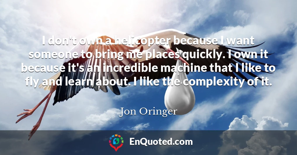 I don't own a helicopter because I want someone to bring me places quickly. I own it because it's an incredible machine that I like to fly and learn about. I like the complexity of it.