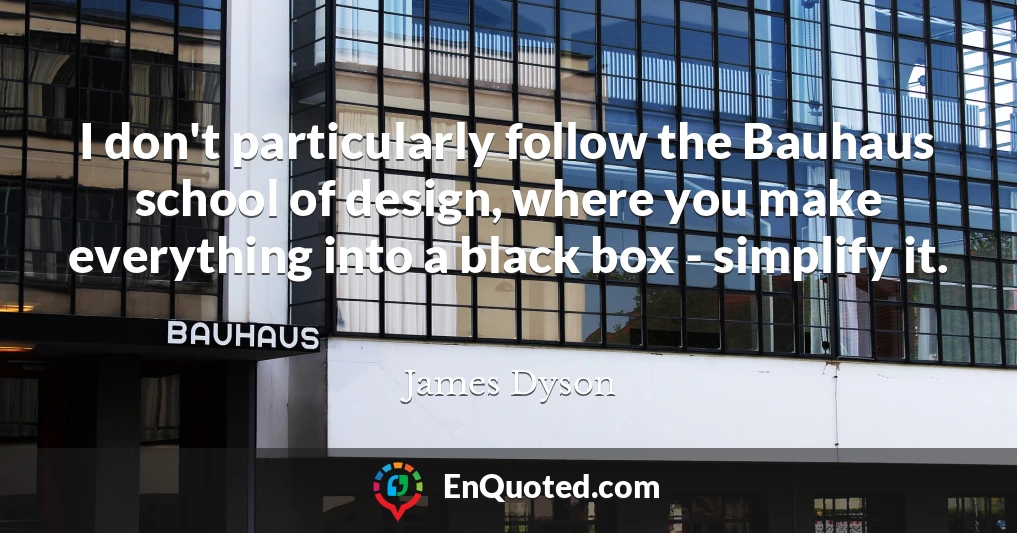 I don't particularly follow the Bauhaus school of design, where you make everything into a black box - simplify it.
