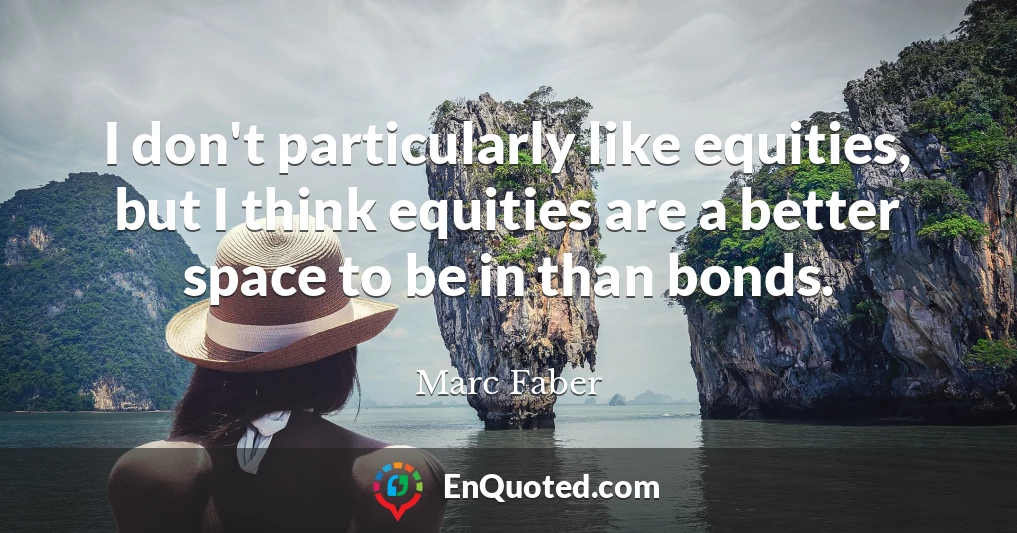 I don't particularly like equities, but I think equities are a better space to be in than bonds.